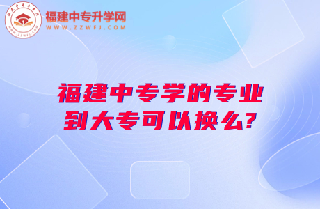 福建中專學(xué)的專業(yè)到大專可以換么?中專換大專之道看這里！