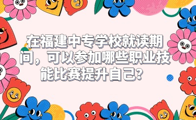 在福建中專學校就讀期間，可以參加哪些職業技能比賽提升自己？