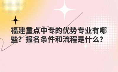 福建重點(diǎn)中專的優(yōu)勢(shì)專業(yè)有哪些？報(bào)名條件和流程是什么？