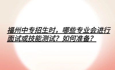 福州中專招生時(shí)，哪些專業(yè)會(huì)進(jìn)行面試或技能測(cè)試？如何準(zhǔn)備？