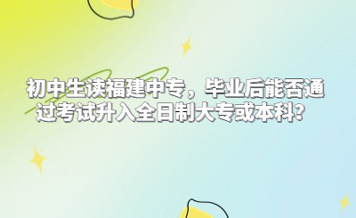 初中生讀福建中專，畢業(yè)后能否通過(guò)考試升入全日制大專或本科？