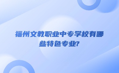 福州文教職業(yè)中專學(xué)校有哪些特色專業(yè)?
