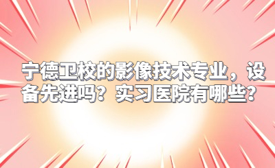寧德衛(wèi)校的影像技術(shù)專業(yè)，設(shè)備先進嗎？實習醫(yī)院有哪些？
