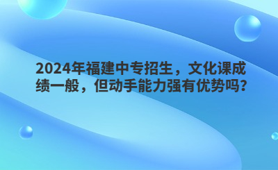 2024年福建中專招生，文化課成績一般，但動手能力強有優勢嗎？