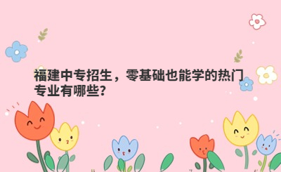 福建中專招生，零基礎也能學的熱門專業有哪些？