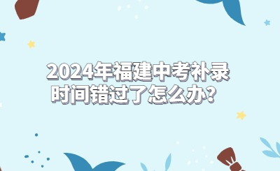 2024年福建中考補(bǔ)錄時(shí)間錯(cuò)過了怎么辦？