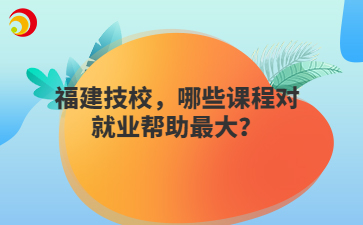 福建技校，哪些課程對(duì)就業(yè)幫助最大？